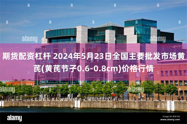 期货配资杠杆 2024年5月23日全国主要批发市场黄芪(黄芪节子0.6-0.8cm)价格行情