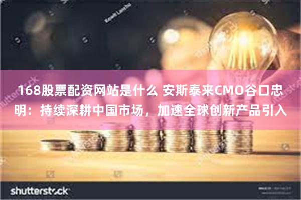 168股票配资网站是什么 安斯泰来CMO谷口忠明：持续深耕中国市场，加速全球创新产品引入