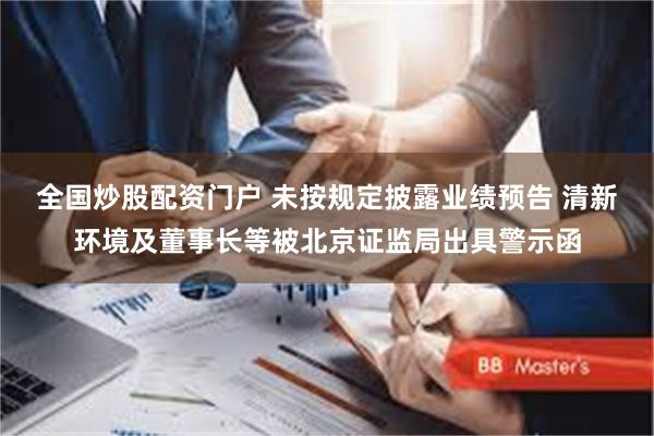 全国炒股配资门户 未按规定披露业绩预告 清新环境及董事长等被北京证监局出具警示函