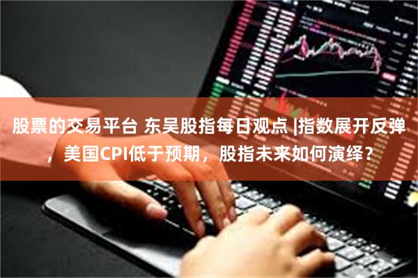 股票的交易平台 东吴股指每日观点 |指数展开反弹，美国CPI低于预期，股指未来如何演绎？