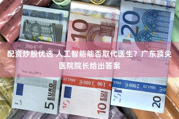 配资炒股优选 人工智能能否取代医生？广东顶尖医院院长给出答案