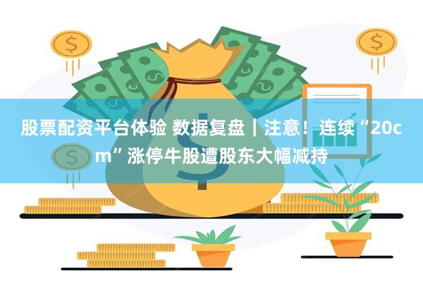 股票配资平台体验 数据复盘｜注意！连续“20cm”涨停牛股遭股东大幅减持