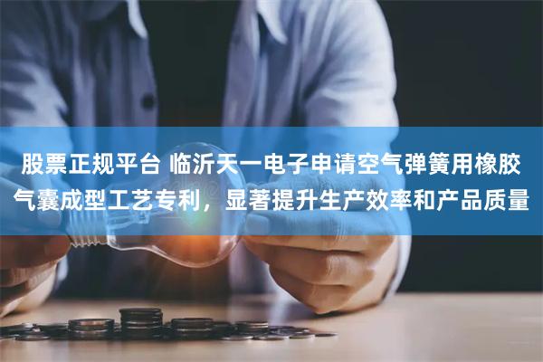 股票正规平台 临沂天一电子申请空气弹簧用橡胶气囊成型工艺专利，显著提升生产效率和产品质量