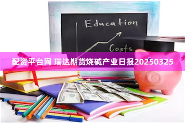 配资平台网 瑞达期货烧碱产业日报20250325