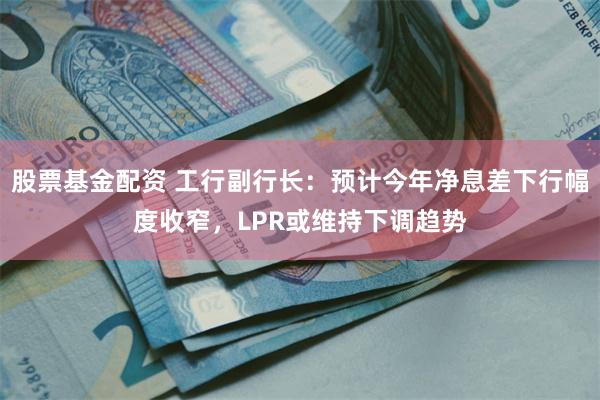 股票基金配资 工行副行长：预计今年净息差下行幅度收窄，LPR或维持下调趋势