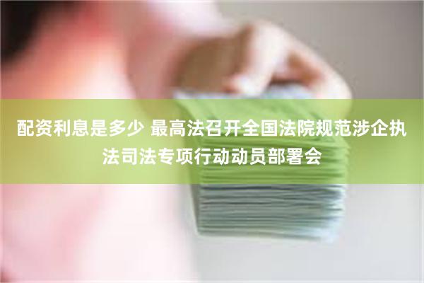 配资利息是多少 最高法召开全国法院规范涉企执法司法专项行动动员部署会