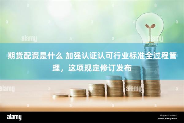 期货配资是什么 加强认证认可行业标准全过程管理，这项规定修订发布