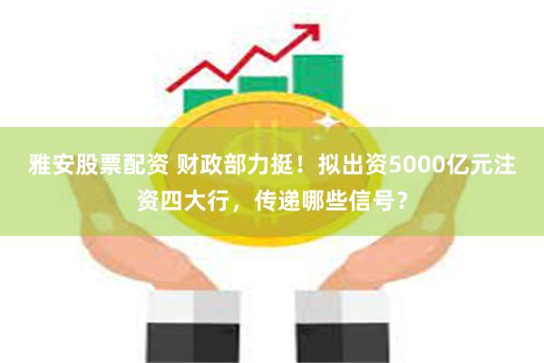 雅安股票配资 财政部力挺！拟出资5000亿元注资四大行，传递哪些信号？