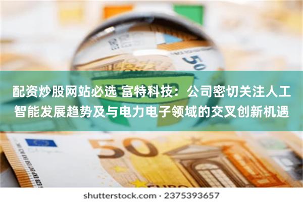 配资炒股网站必选 富特科技：公司密切关注人工智能发展趋势及与电力电子领域的交叉创新机遇
