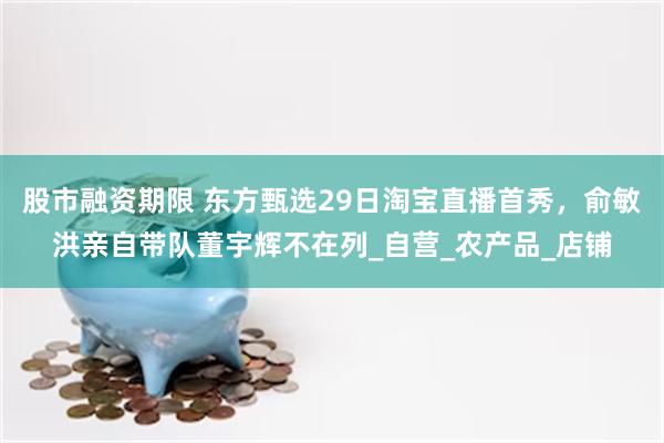 股市融资期限 东方甄选29日淘宝直播首秀，俞敏洪亲自带队董宇辉不在列_自营_农产品_店铺