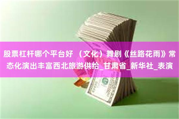 股票杠杆哪个平台好 （文化）舞剧《丝路花雨》常态化演出丰富西北旅游供给_甘肃省_新华社_表演