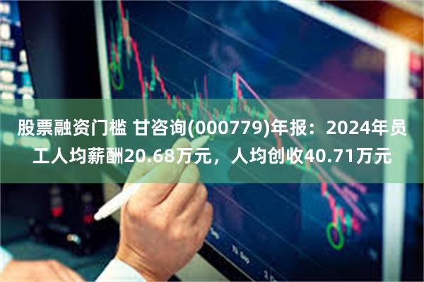 股票融资门槛 甘咨询(000779)年报：2024年员工人均薪酬20.68万元，人均创收40.71万元