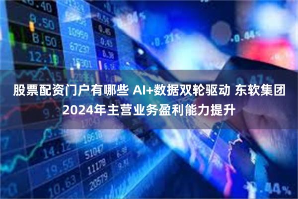 股票配资门户有哪些 AI+数据双轮驱动 东软集团2024年主营业务盈利能力提升