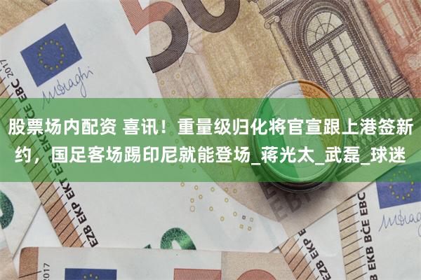 股票场内配资 喜讯！重量级归化将官宣跟上港签新约，国足客场踢印尼就能登场_蒋光太_武磊_球迷