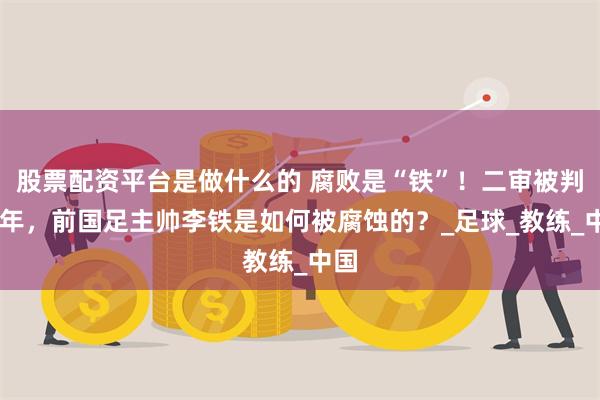 股票配资平台是做什么的 腐败是“铁”！二审被判20年，前国足主帅李铁是如何被腐蚀的？_足球_教练_中国