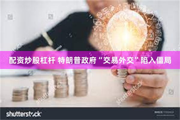 配资炒股杠杆 特朗普政府“交易外交”陷入僵局