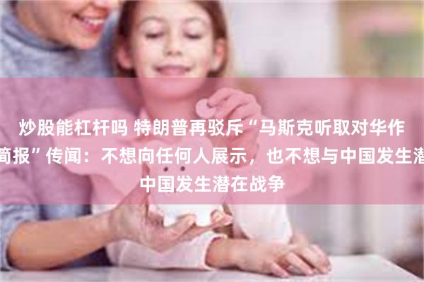 炒股能杠杆吗 特朗普再驳斥“马斯克听取对华作战计划简报”传闻：不想向任何人展示，也不想与中国发生潜在战争