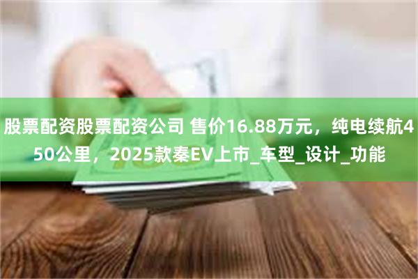股票配资股票配资公司 售价16.88万元，纯电续航450公里，2025款秦EV上市_车型_设计_功能