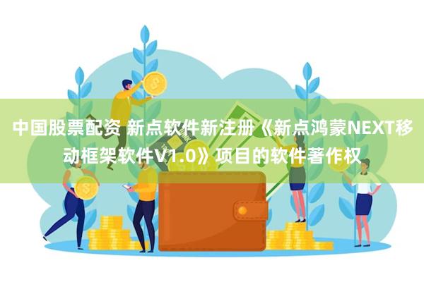 中国股票配资 新点软件新注册《新点鸿蒙NEXT移动框架软件V1.0》项目的软件著作权