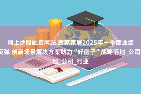 网上炒股融资网站 顾家家居2025年一季度业绩强势反弹 创新场景解决方案助力“好房子”战略落地_公司_行业