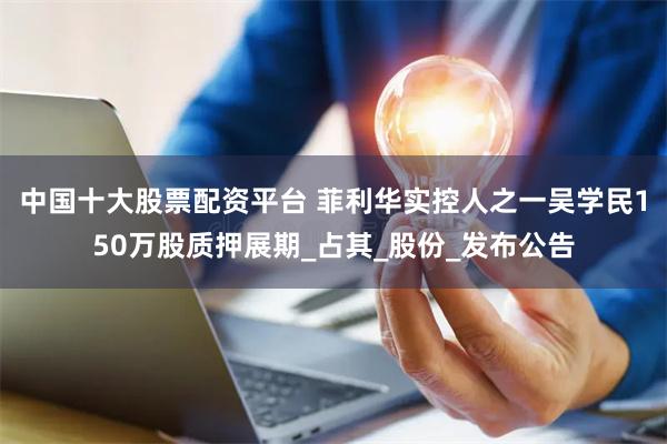 中国十大股票配资平台 菲利华实控人之一吴学民150万股质押展期_占其_股份_发布公告