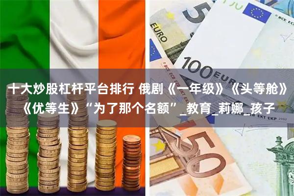 十大炒股杠杆平台排行 俄剧《一年级》《头等舱》《优等生》“为了那个名额”_教育_莉娜_孩子